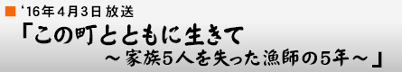 '16年4月3日「この町とともに生きて 〜家族5人を失った漁師の5年〜」