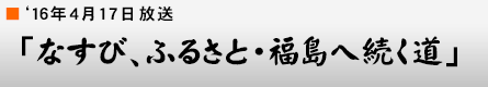 '16年4月17日「なすび、ふるさと・福島へ続く道」