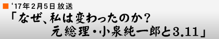 '17年2月5日「なぜ、私は変わったのか?元総理・小泉純一郎と3.11」